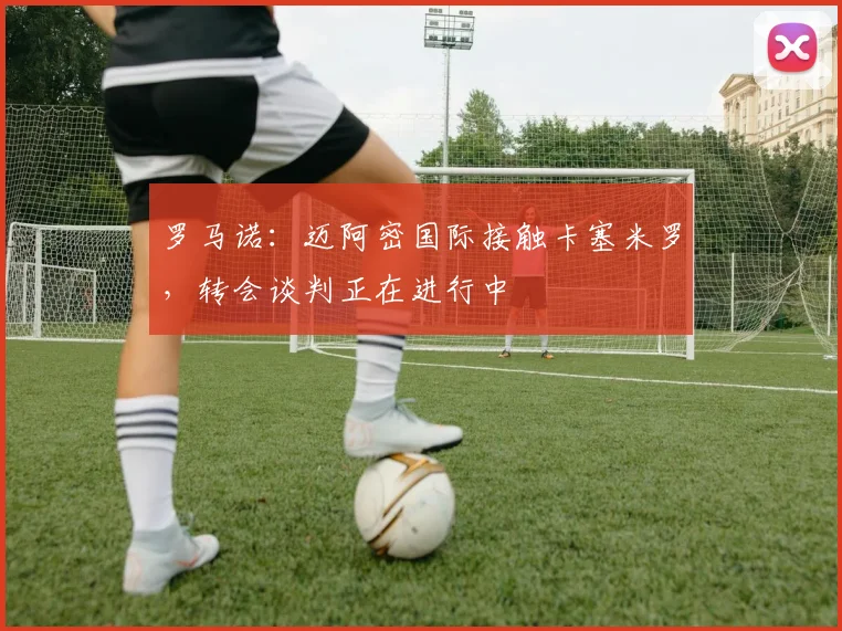 罗马诺：迈阿密国际接触卡塞米罗，转会谈判正在进行中