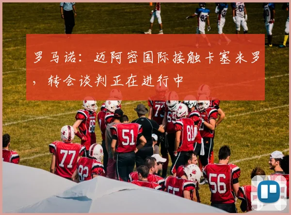 罗马诺:迈阿密国际接触卡塞米罗,转会谈判正在进行中