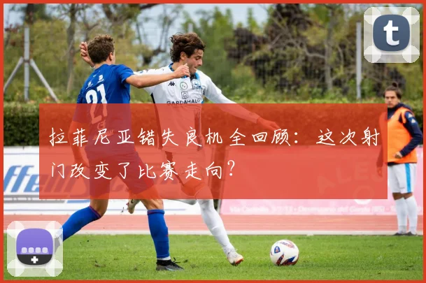 拉菲尼亚错失良机全回顾:这次射门改变了比赛走向?