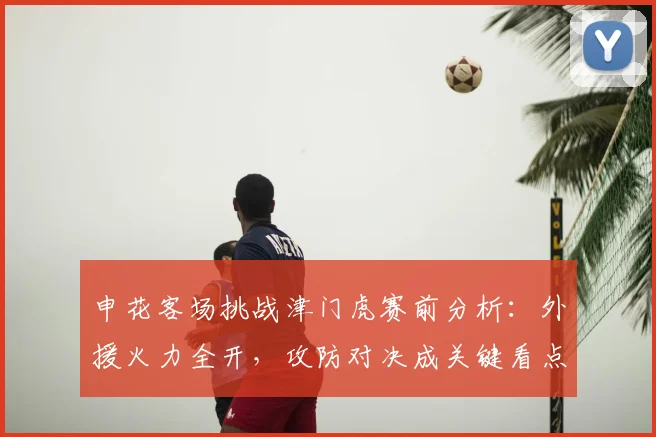 申花客场挑战津门虎赛前分析:外援火力全开,攻防对决成关键看点