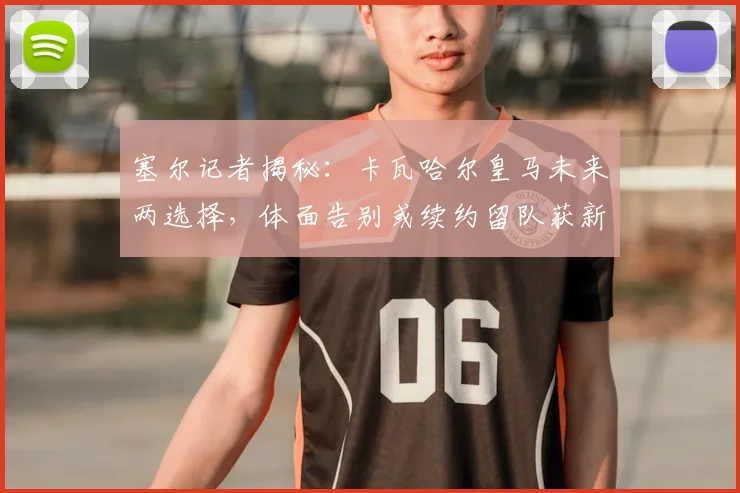 塞尔记者揭秘:卡瓦哈尔皇马未来两选择,体面告别或续约留队获新约