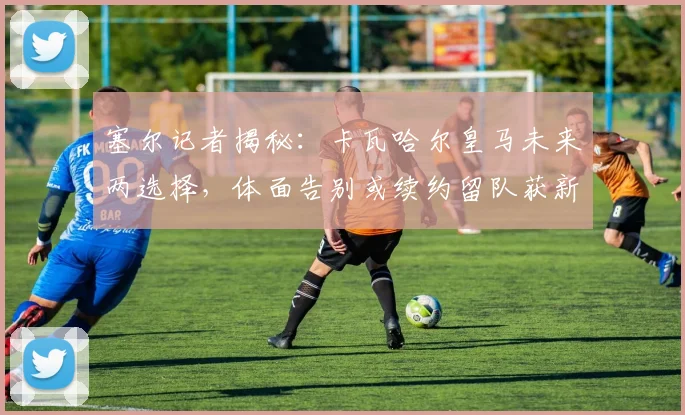 塞尔记者揭秘:卡瓦哈尔皇马未来两选择,体面告别或续约留队获新约