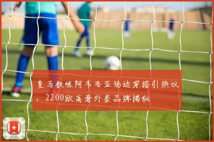皇马教练阿韦洛亚场边穿搭引热议,2200欧高奢外套品牌揭秘