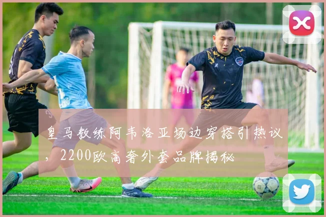 皇马教练阿韦洛亚场边穿搭引热议，2200欧高奢外套品牌揭秘